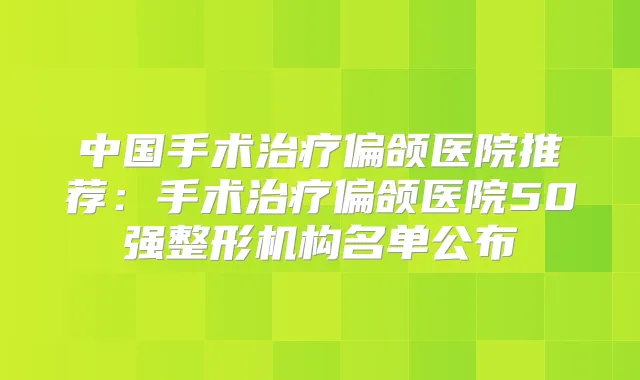 中国手术偏颌医院推荐:手术偏颌医院50强整形机构名单公布