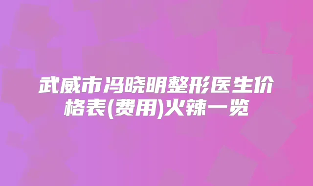 武威市冯晓明整形医生价格表(费用)火辣一览