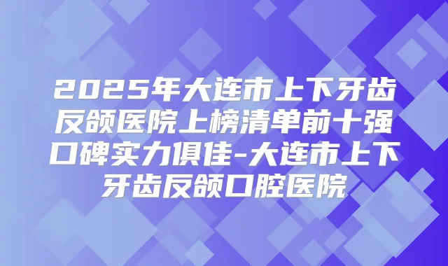 2025年大连市上下牙齿反颌医院上榜清单前十强口碑实力俱佳-大连市上下牙齿反颌口腔医院