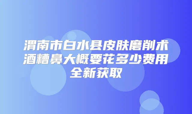 渭南市白水县皮肤磨削术酒糟鼻大概要花多少费用全新获取