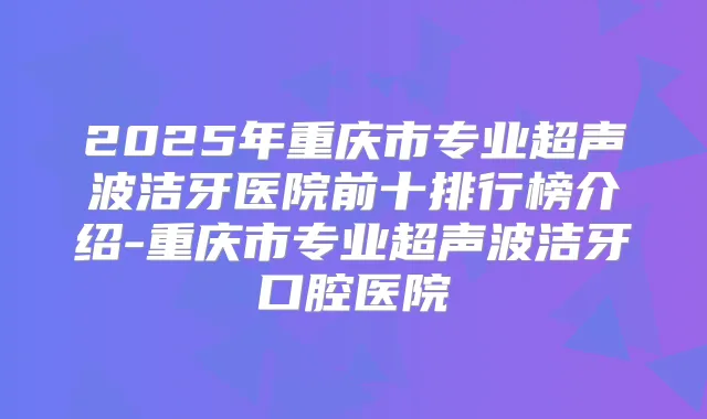 2025年重庆市专业超声波洁牙医院前十排行榜介绍-重庆市专业超声波洁牙口腔医院