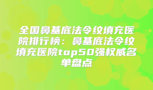 全国鼻基底法令纹填充医院排行榜:鼻基底法令纹填充医院top50强名单盘点
