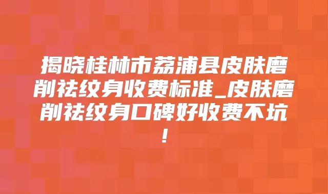 揭晓桂林市荔浦县皮肤磨削祛纹身收费标准_皮肤磨削祛纹身口碑好收费不坑!