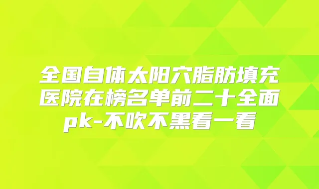 全国自体太阳穴脂肪填充医院在榜名单前二十全面pk-不吹不黑看一看