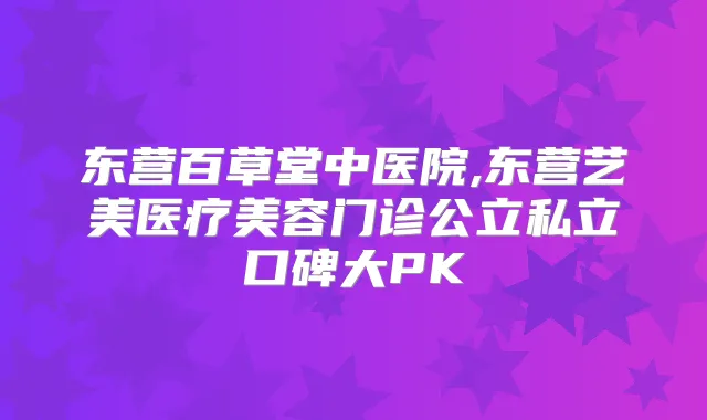 东营百草堂中医院,东营艺美医疗美容门诊公立私立口碑大PK