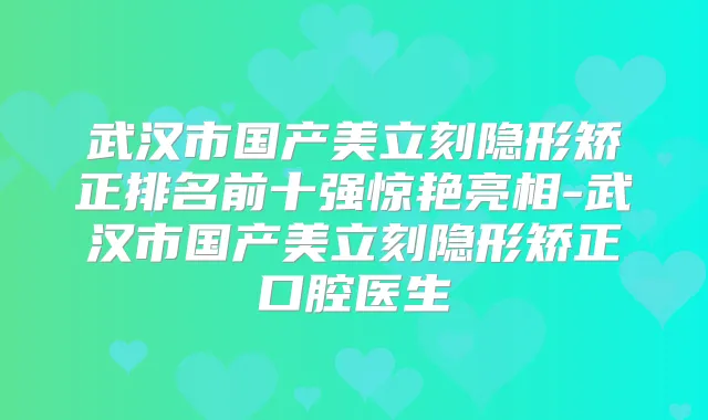 武汉市国产美立刻隐形矫正排名前十强惊艳亮相-武汉市国产美立刻隐形矫正口腔医生