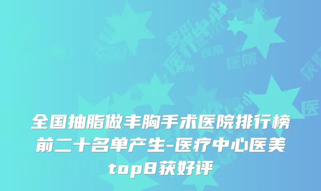 全国抽脂做丰胸手术医院排行榜前二十名单产生-医疗中心医美top8获好评