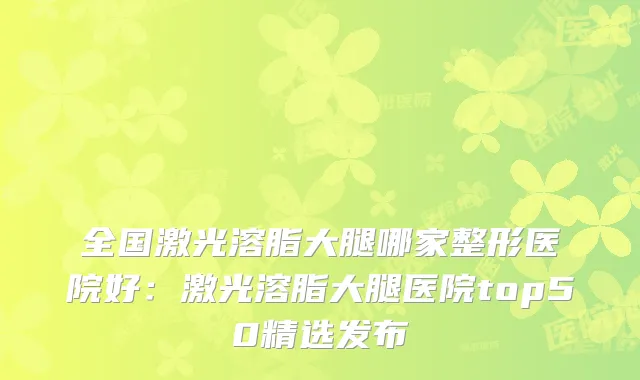 全国激光溶脂大腿哪家整形医院好：激光溶脂大腿医院top50精选发布
