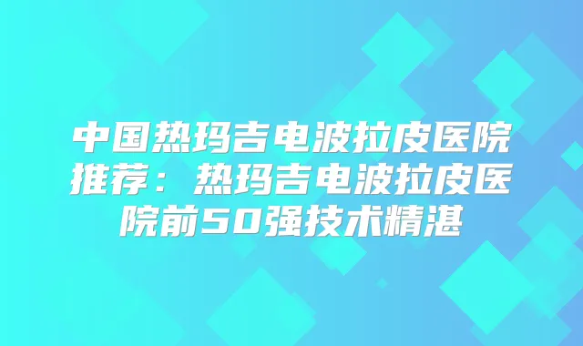 中国热玛吉电波拉皮医院推荐:热玛吉电波拉皮医院前50强技术精湛