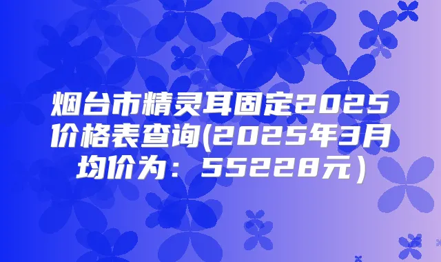 烟台市固定2025价格表查询(2025年3月均价为:55228元)