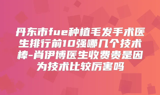 丹东市fue种植毛发手术医生排行前10强哪几个技术棒-肖伊博医生收费贵是因为技术比较厉害吗