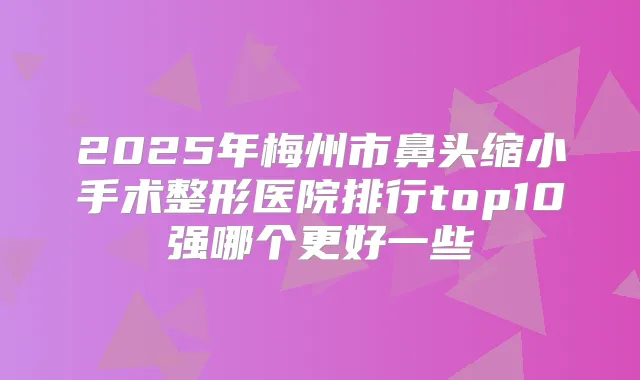 2025年梅州市鼻头缩小手术整形医院排行top10强哪个更好一些