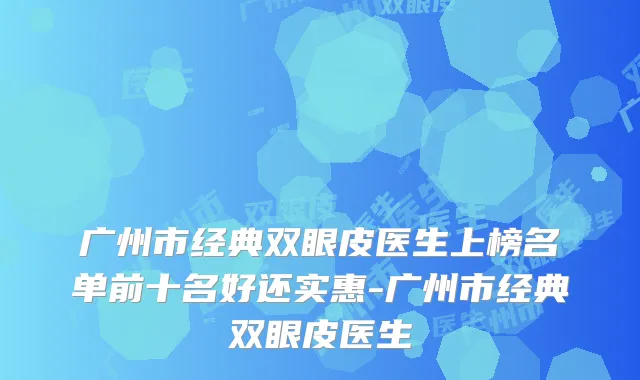广州市经典双眼皮医生上榜名单前十名好还实惠-广州市经典双眼皮医生