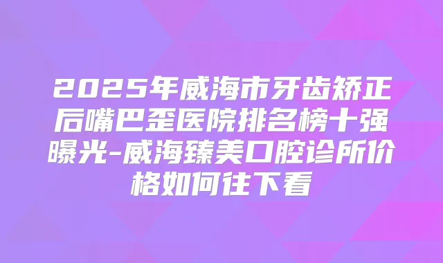 2025年威海市牙齿矫正后嘴巴歪医院排名榜十强曝光-威海臻美口腔诊所价格如何往下看