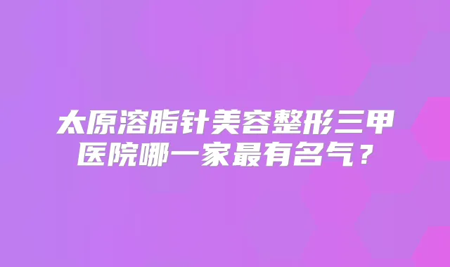 太原溶脂针美容整形三甲医院哪一家有名气？