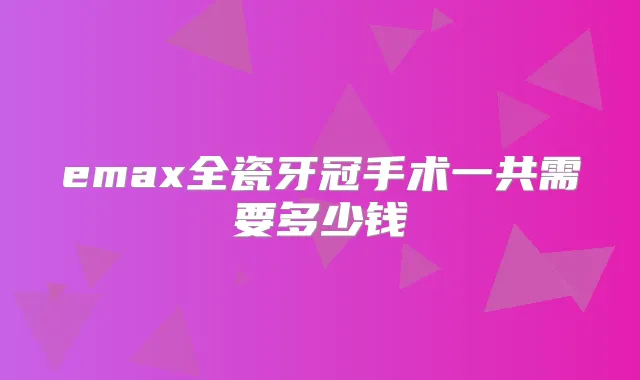 emax全瓷牙冠手术一共需要多少钱