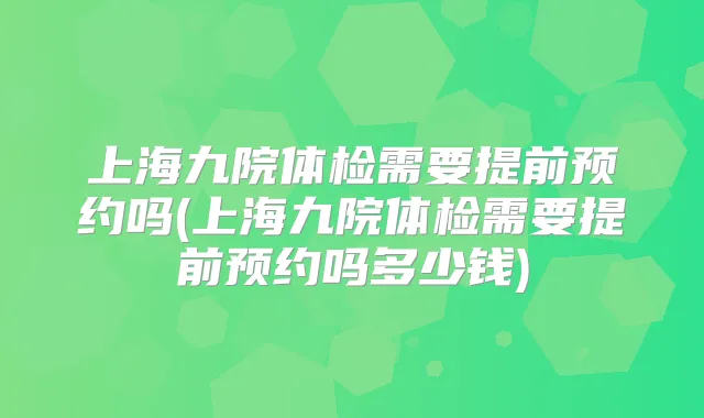 上海九院体检需要提前预约吗(上海九院体检需要提前预约吗多少钱)