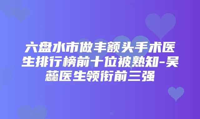 六盘水市做丰额头手术医生排行榜前十位被熟知-吴蕊医生领衔前三强