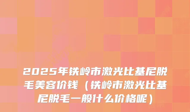 2025年铁岭市激光比基尼脱毛美容价钱(铁岭市激光比基尼脱毛一般什么价格呢)