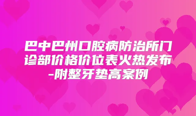 巴中巴州口腔病防治所门诊部价格价位表火热发布-附整牙垫高案例