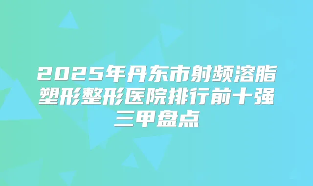 2025年丹东市射频溶脂塑形整形医院排行前十强三甲盘点