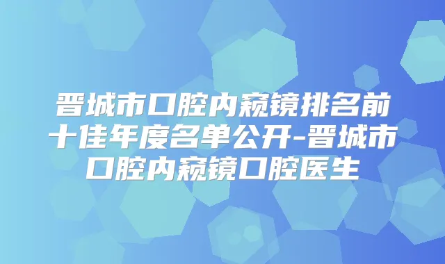 晋城市口腔内窥镜排名前十佳年度名单公开-晋城市口腔内窥镜口腔医生
