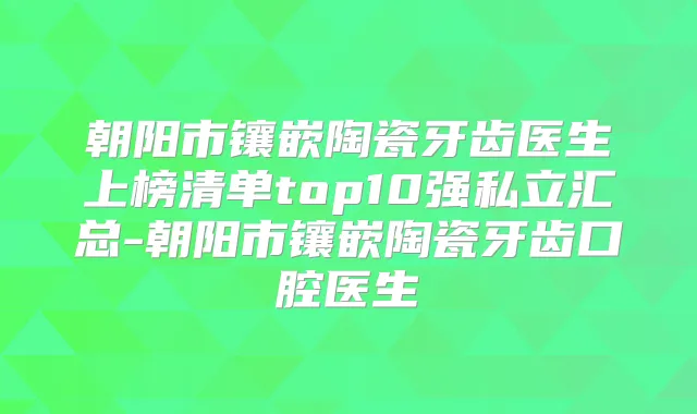 朝阳市镶嵌陶瓷牙齿医生上榜清单top10强私立汇总-朝阳市镶嵌陶瓷牙齿口腔医生
