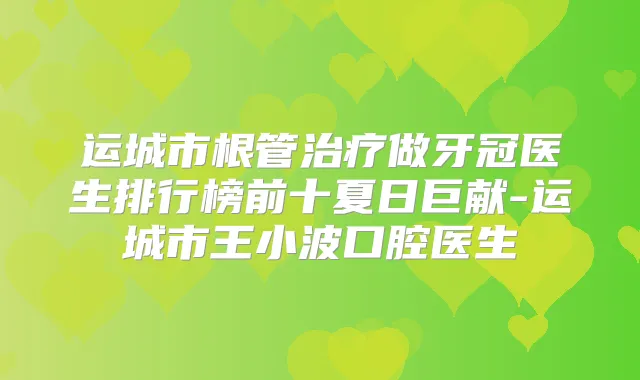 运城市根管做牙冠医生排行榜前十夏日巨献-运城市王小波口腔医生
