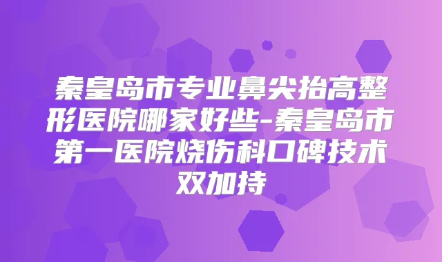 秦皇岛市专业鼻尖抬高整形医院哪家好些-秦皇岛市第一医院烧伤科口碑技术双加持