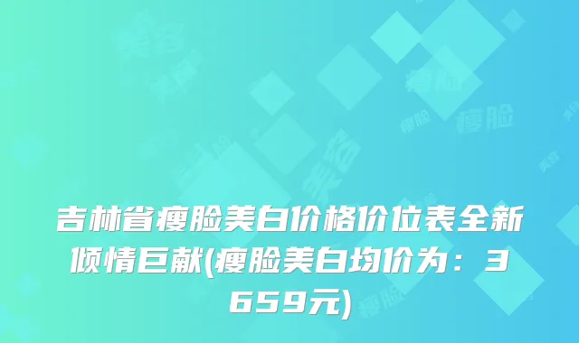 吉林省瘦脸美白价格价位表全新倾情巨献(瘦脸美白均价为:3659元)