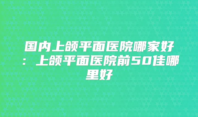 国内上颌平面医院哪家好：上颌平面医院前50佳哪里好
