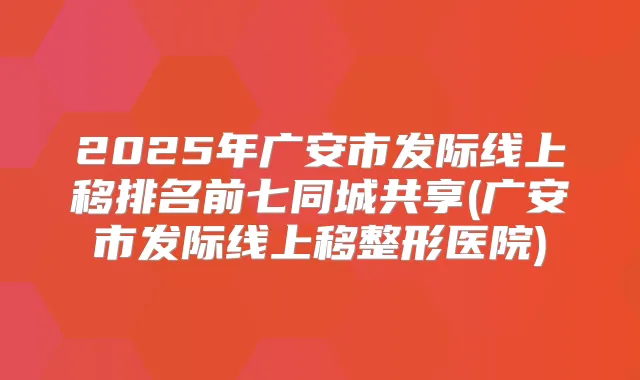 2025年广安市发际线上移排名前七同城共享(广安市发际线上移整形医院)