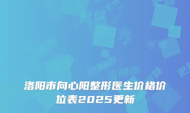 洛阳市向心阳整形医生价格价位表2025更新