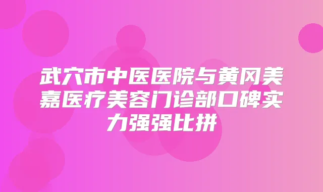 武穴市中医医院与黄冈美嘉医疗美容门诊部口碑实力强强比拼
