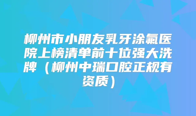 柳州市小朋友乳牙涂氟医院上榜清单前十位强大洗牌(柳州中瑞口腔正规有资质)