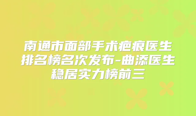 南通市面部手术疤痕医生排名榜名次发布-曲添医生稳居实力榜前三
