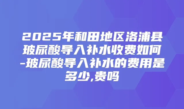 2025年和田地区洛浦县玻尿酸导入补水收费如何-玻尿酸导入补水的费用是多少,贵吗