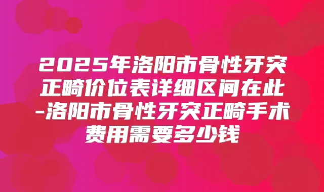 2025年洛阳市骨性牙突正畸价位表详细区间在此-洛阳市骨性牙突正畸手术费用需要多少钱