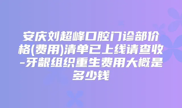 安庆刘超峰口腔门诊部价格(费用)清单已上线请查收-牙龈组织重生费用大概是多少钱