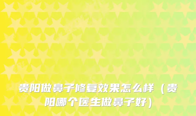 贵阳做鼻子修复效果怎么样（贵阳哪个医生做鼻子好）