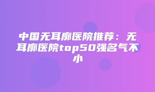 中国无耳廓医院推荐:无耳廓医院top50强名气不小