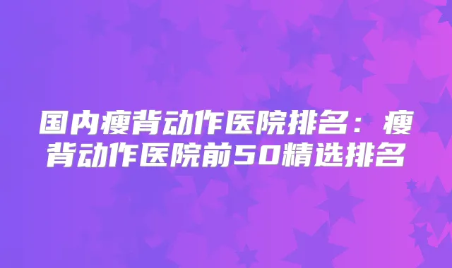 国内瘦背动作医院排名：瘦背动作医院前50精选排名