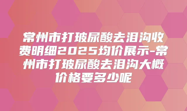 常州市打玻尿酸去泪沟收费明细2025均价展示-常州市打玻尿酸去泪沟大概价格要多少呢