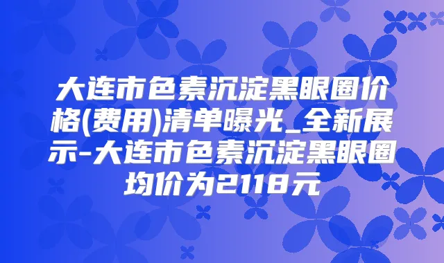 大连市色素沉淀黑眼圈价格(费用)清单曝光_全新展示-大连市色素沉淀黑眼圈均价为2118元