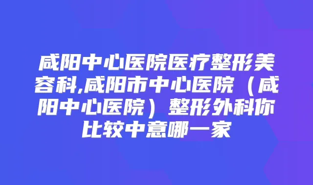 咸阳中心医院医疗整形美容科,咸阳市中心医院(咸阳中心医院)整形外科你比较中意哪一家