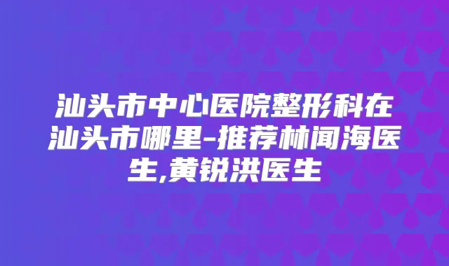 汕头市中心医院整形科在汕头市哪里-推荐林闻海医生,黄锐洪医生