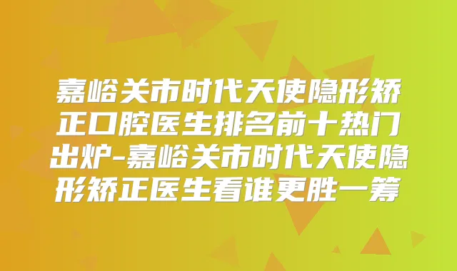 嘉峪关市时代天使隐形矫正口腔医生排名前十热门出炉-嘉峪关市时代天使隐形矫正医生看谁更胜一筹