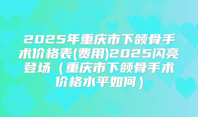 2025年重庆市下颌骨手术价格表(费用)2025闪亮登场(重庆市下颌骨手术价格水平如何)