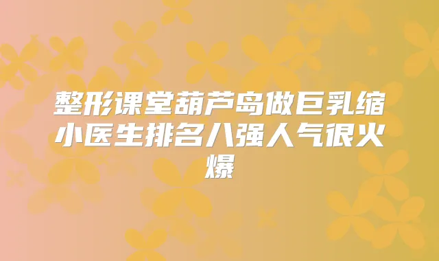 整形课堂葫芦岛做巨乳缩小医生排名八强人气很火爆