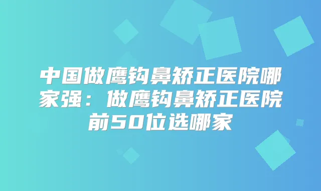 中国做鹰钩鼻矫正医院哪家强:做鹰钩鼻矫正医院前50位选哪家
